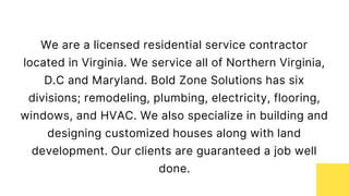 We are a licensed residential service contractor
located in Virginia. We service all of Northern Virginia,
D.C and Maryland. Bold Zone Solutions has six
divisions; remodeling, plumbing, electricity, flooring,
windows, and HVAC. We also specialize in building and
designing customized houses along with land
development. Our clients are guaranteed a job well
done.