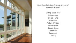 Bold Zone Solutions Provide all type of
Windows & Door:
Sliding Glass door
Single-slider
Single-Hung
Projection
Picture Window
Double-slider
Double-Hung
Casement
Basement
Awing
