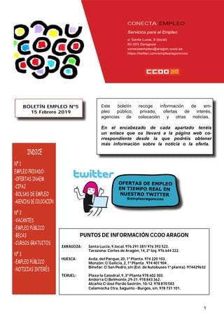 CONECTA EMPLEO
Servicios para el Empleo
c/ Santa Lucia, 9 (local)
50.003 Zaragoza
conectaempleo@aragon.ccoo.es
https://twitter.com/emplearagonccoo
INDICE
Nº 1
EMPLEO PRIVADO:
-OFERTAS INAEM
-CIPAJ
-BOLSAS DE EMPLEO
-AGENCIAS DE COLOCACIÓN
Nº 2
-VACANTES
-EMPLEO PÚBLICO
-BECAS
-CURSOS GRATUITOS
Nº 3
-EMPLEO PÚBLICO
-NOTICIAS INTERÉS
BOLETÍN EMPLEO Nº5
15 Febrero 2019
Este boletín recoge información de em-
pleo público, privado, ofertas de interés,
agencias de colocación y otras noticias.
En el encabezado de cada apartado tenéis
un enlace que os llevará a la página web co-
rrespondiente desde la que podréis obtener
más información sobre la noticia o la oferta.
1
PUNTOS DE INFORMACIÓN CCOO ARAGON
ZARAGOZA: Santa Lucía,9,local.976 291 381/ 976 393 523.
Tarazona:Cortes de Aragón,14,2º Izq.976 644 222.
HUESCA: Avda.del Parque,20,1ª Planta.974 220 103.
Monzón:C/ Galicia,2,1ª Planta .974 401 904 .
Binefar: C/ San Pedro,s/n (Est.de Autobuses 1ª planta).974429632
TERUEL: Plaza la Catedral,9,3ª Planta 978 602 303.
Andorra C/ Belmonte,29-31.978 843 362.
Alcañiz C/ José Pardo Sastrón,10-12.978 870 583
Calamocha Ctra.Sagunto - Burgos,s/n.978 731 101.
 