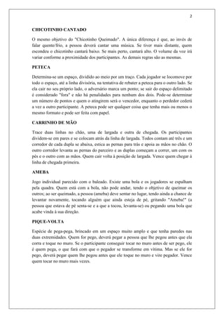 2


CHICOTINHO CANTADO

O mesmo objetivo do "Chicotinho Queimado". A única diferença é que, ao invés de
falar quente/frio, a pessoa deverá cantar uma música. Se tiver mais distante, quem
escondeu o chicotinho cantará baixo. Se mais perto, cantará alto. O volume da voz irá
variar conforme a proximidade dos participantes. As demais regras são as mesmas.

PETECA

Determina-se um espaço, dividido ao meio por um traço. Cada jogador se locomove por
todo o espaço, até a linha divisória, na tentativa de rebater a peteca para o outro lado. Se
ela cair no seu próprio lado, o adversário marca um ponto; se sair do espaço delimitado
é considerado "fora" e não há penalidades para nenhum dos dois. Pode-se determinar
um número de pontos e quem o atingirem será o vencedor, enquanto o perdedor cederá
a vez a outro participante. A peteca pode ser qualquer coisa que tenha mais ou menos o
mesmo formato e pode ser feita com papel.

CARRINHO DE MÃO

Trace duas linhas no chão, uma de largada e outra de chegada. Os participantes
dividem-se em pares e se colocam atrás da linha de largada. Todos contam até três e um
corredor de cada dupla se abaixa, estica as pernas para trás e apoia as mãos no chão. O
outro corredor levanta as pernas do parceiro e as duplas começam a correr, um com os
pés e o outro com as mãos. Quem cair volta à posição de largada. Vence quem chegar à
linha de chegada primeira.

AMEBA

Jogo individual parecido com o baleado. Existe uma bola e os jogadores se espalham
pela quadra. Quem está com a bola, não pode andar, tendo o objetivo de queimar os
outros; ao ser queimado, a pessoa (ameba) deve sentar no lugar, tendo ainda a chance de
levantar novamente, tocando alguém que ainda esteja de pé, gritando "Ameba!" (a
pessoa que estava de pé senta-se e a que a tocou, levanta-se) ou pegando uma bola que
acabe vinda à sua direção.

PIQUE-VOLTA

Espécie de pega-pega, brincado em um espaço muito amplo e que tenha paredes nas
duas extremidades. Quem for pego, deverá pegar a pessoa que lhe pegou antes que ela
corra e toque no muro. Se o participante conseguir tocar no muro antes de ser pego, ele
é quem pega, o que fará com que o pegador se transforme em vítima. Mas se ele for
pego, deverá pegar quem lhe pegou antes que ele toque no muro e vire pegador. Vence
quem tocar no muro mais vezes.
 