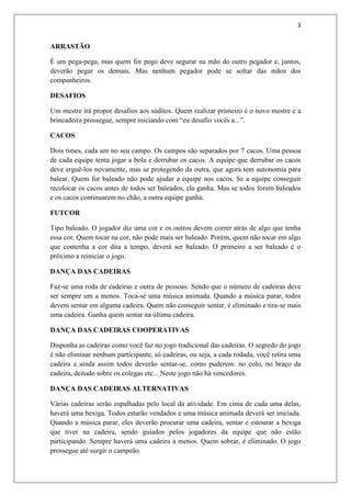 3


ARRASTÃO

É um pega-pega, mas quem for pego deve segurar na mão do outro pegador e, juntos,
deverão pegar os demais. Mas nenhum pegador pode se soltar das mãos dos
companheiros.

DESAFIOS

Um mestre irá propor desafios aos súditos. Quem realizar primeiro é o novo mestre e a
brincadeira prossegue, sempre iniciando com “eu desafio vocês a...”.

CACOS

Dois times, cada um no seu campo. Os campos são separados por 7 cacos. Uma pessoa
de cada equipe tenta jogar a bola e derrubar os cacos. A equipe que derrubar os cacos
deve erguê-los novamente, mas se protegendo da outra, que agora tem autonomia para
balear. Quem for baleado não pode ajudar a equipe nos cacos. Se a equipe conseguir
recolocar os cacos antes de todos ser baleados, ela ganha. Mas se todos forem baleados
e os cacos continuarem no chão, a outra equipe ganha.

FUTCOR

Tipo baleado. O jogador diz uma cor e os outros devem correr atrás de algo que tenha
essa cor. Quem tocar na cor, não pode mais ser baleado. Porém, quem não tocar em algo
que contenha a cor dita a tempo, deverá ser baleado. O primeiro a ser baleado é o
próximo a reiniciar o jogo.

DANÇA DAS CADEIRAS

Faz-se uma roda de cadeiras e outra de pessoas. Sendo que o número de cadeiras deve
ser sempre um a menos. Toca-se uma música animada. Quando a música parar, todos
devem sentar em alguma cadeira. Quem não conseguir sentar, é eliminado e tira-se mais
uma cadeira. Ganha quem sentar na última cadeira.

DANÇA DAS CADEIRAS COOPERATIVAS

Disponha as cadeiras como você faz no jogo tradicional das cadeiras. O segredo do jogo
é não eliminar nenhum participante, só cadeiras, ou seja, a cada rodada, você retira uma
cadeira e ainda assim todos deverão sentar-se, como puderem: no colo, no braço da
cadeira, deitado sobre os colegas etc... Neste jogo não há vencedores.

DANÇA DAS CADEIRAS ALTERNATIVAS

Várias cadeiras serão espalhadas pelo local da atividade. Em cima de cada uma delas,
haverá uma bexiga. Todos estarão vendados e uma música animada deverá ser iniciada.
Quando a música parar, eles deverão procurar uma cadeira, sentar e estourar a bexiga
que tiver na cadeira, sendo guiados pelos jogadores da equipe que não estão
participando. Sempre haverá uma cadeira a menos. Quem sobrar, é eliminado. O jogo
prossegue até surgir o campeão.
 