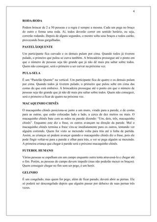 4


RODA-RODA

Podem brincar de 2 a 50 pessoas e a regra é sempre a mesma. Cada um pega no braço
do outro e forma uma roda. Aí, todos deverão correr em sentido horário, ou seja,
correrão rodando. Depois de alguns segundos, o mestre solta seus braços e todos cairão,
provocando boas gargalhadas.

PASTELÃOQUENTE

Um participante fica curvado e os demais pulam por cima. Quando todos já tiverem
pulado, o primeiro que pulou se curva também. A brincadeira prossegue até o ponto em
que o número de pessoas seja tão grande que já não dê mais pra saltar sobre todos.
Quem não conseguir, será o primeiro a ser curvar na próxima vez.

PULA-SELA

É um “Pastelão Quente” na vertical. Um participante fica de quatro e os demais pulam
por cima. Quando todos já tiverem pulado, o primeiro que pulou sobe em cima das
costas do que está embaixo. A brincadeira prossegue até o ponto em que o número de
pessoas seja tão grande que já não dê mais pra saltar sobre todos. Quem não conseguir,
será o primeiro a ficar de quatro na próxima vez.

MACAQUINHO CHINÊS

O macaquinho chinês posiciona-se junto a um muro, virado para a parede, e de costas
para as outras, que estão colocadas lado a lado, a cerca de dez metros ou mais. O
macaquinho chinês bate com as mãos na parede dizendo: “Um, dois, três, macaquinho
chinês”. Enquanto este diz a frase, os outros avançam na direção da parede. Mal o
macaquinho chinês termina a frase vira-se imediatamente para os outros, tentando ver
alguém correndo. Quem for visto se mexendo volta para trás até à linha de partida.
Assim, as crianças só podem avançar quando o macaquinho chinês diz a frase, pois ele
pode fingir voltar-se para a parede e olhar para trás, a ver se pega alguém se mexendo.
A primeira criança que chegar à parede será o próximo macaquinho chinês.

FUTEBOL HUMANO

Várias pessoas se espalham em um campo enquanto outra tenta atravessá-lo e chegar até
o fim. Porém, as pessoas do campo devem impedir (mas não poderão mexer os braços).
Quem conseguir chegar no fim sem ser pego, é um herói.

GELINHO

É um congelado, mas quem for pego, além de ficar parado, deverá abrir as pernas. Ele
só poderá ser descongelado depois que alguém passar por debaixo de suas pernas três
vezes.
 