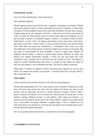 6


PASSEIO DE AVIÃO

Esse é um ótimo quebra-gelo. Vamos precisar de:

Dois ajudantes (rapazes)

Mande algumas pessoas para fora da sala e explique a brincadeira aos demais. Mande
uma pessoa entrar de cada vez e faça a brincadeira com ela. É o seguinte: A vítima senta
na cadeira. Os dois ajudantes ficam um de cada lado da cadeira, de frente para a pessoa.
Explique para ela ou ela, enquanto você põe a venda, que ela irá fazer um passeio de
avião. As mãos da vítima ficarão uma em cima de cada cabeça dos ajudantes (é só aí
que ela pode se apoiar). Os ajudantes pegam a cadeira e a levantam à altura do peito.
Então fazem o avião “voar” com alguns movimentos suaves para cima e para baixo,
para frente e para trás. A idéia é fazer a vítima um pouco nervosa, mas não em perigo
total. Pode haver um pouco de “turbulência” e comentários sobre como eles estão
desviando para evitar atingir árvores ou pássaros. Depois de um pouco de diversão, diga
que estão se aproximando de uma montanha, e terão de pegar mais altitude. Os
ajudantes devem manter a cadeira na mesma altura (pouca distância do chão), mas
abaixar suas cabeças lentamente, fazendo a vítima crer que está muito alto. Faça
comentário como “cuidado, não vá mais alto que ele vai bater no teto!”. De repente, a
cadeira se inclina repentinamente para frente e a vítima cai. Ela espera cair quase do
teto, mas está apenas a vinte centímetros do chão. Tire fotos ou filme o momento.

Observação: É melhor ter alguém na frente da pessoa para segurá-la se ela cair para
frente. Use apenas uma cadeira com encosto - o encosto força ela a cair para frente, e
não se jogar para trás.

CRUZADOS

Você vai precisar de uma bola de tênis, ou de vôlei (ou outra qualquer).

Divida todos participantes em 2 ou 3 times iguais (com no máximo 20 pessoas em cada
time). Dê para cada pessoa em cada time um número (de forma que duas ou três
pessoas, uma de cada time, devem ter o mesmo número). Coloque a bola no chão e
faça-os sentarem em fileiras (ou em círculo) em volta da bola, de forma que os times
fiquem à mesma distância da bola. A cada rodada o líder chama um número, e as
pessoas com esse número devem correr até a bola, pegá-la e sentar em seu lugar (nesse
caso o time ganha um ponto). Quando o jogador pegar a bola, o objetivo de seu
adversário passa a ser encostar-se a ele antes que ele sente-se em seu lugar (nesse caso o
time do adversário ganha um ponto).

De vez em quando chame dois números, só para fazer a coisa ficar engraçada.




CACHORRO E GATO CEGO
 