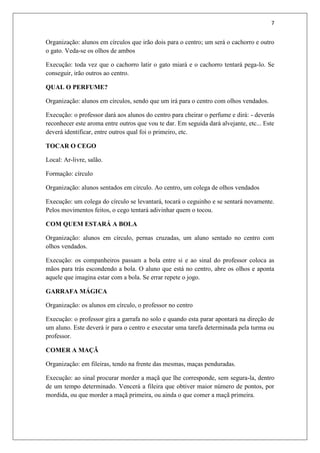 7


Organização: alunos em círculos que irão dois para o centro; um será o cachorro e outro
o gato. Veda-se os olhos de ambos

Execução: toda vez que o cachorro latir o gato miará e o cachorro tentará pega-lo. Se
conseguir, irão outros ao centro.

QUAL O PERFUME?

Organização: alunos em círculos, sendo que um irá para o centro com olhos vendados.

Execução: o professor dará aos alunos do centro para cheirar o perfume e dirá: - deverás
reconhecer este aroma entre outros que vou te dar. Em seguida dará alvejante, etc... Este
deverá identificar, entre outros qual foi o primeiro, etc.

TOCAR O CEGO

Local: Ar-livre, salão.

Formação: círculo

Organização: alunos sentados em círculo. Ao centro, um colega de olhos vendados

Execução: um colega do círculo se levantará, tocará o ceguinho e se sentará novamente.
Pelos movimentos feitos, o cego tentará adivinhar quem o tocou.

COM QUEM ESTARÁ A BOLA

Organização: alunos em círculo, pernas cruzadas, um aluno sentado no centro com
olhos vendados.

Execução: os companheiros passam a bola entre si e ao sinal do professor coloca as
mãos para trás escondendo a bola. O aluno que está no centro, abre os olhos e aponta
aquele que imagina estar com a bola. Se errar repete o jogo.

GARRAFA MÁGICA

Organização: os alunos em círculo, o professor no centro

Execução: o professor gira a garrafa no solo e quando esta parar apontará na direção de
um aluno. Este deverá ir para o centro e executar uma tarefa determinada pela turma ou
professor.

COMER A MAÇÃ

Organização: em fileiras, tendo na frente das mesmas, maças penduradas.

Execução: ao sinal procurar morder a maçã que lhe corresponde, sem segura-la, dentro
de um tempo determinado. Vencerá a fileira que obtiver maior número de pontos, por
mordida, ou que morder a maçã primeira, ou ainda o que comer a maçã primeira.
 