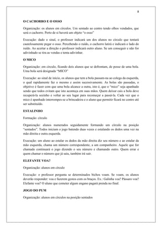 8


O CACHORRO E O OSSO

Organização: os alunos em círculos. Um sentado ao centro tendo olhos vendados, que
será o cachorro. Perto de si haverá um objeto “o osso”

Execução: dado o sinal, o professor indicará um dos alunos no círculo que tentará
cautelosamente pegar o osso. Percebendo o ruído, o cachorro latirá e indicará o lado do
ruído. Ao acertar a direção o professor indicará outro aluno. Se um conseguir e não for
adivinhado se tira as vendas e tenta adivinhar.

O MICO

Organização: em círculo, ficando dois alunos que se defrontam, de posse de uma bola.
Uma bola será designada “MICO”

Execução: ao sinal de início, os alunos que tem a bola passam-na ao colega da esquerda,
o qual rapidamente faz o mesmo e assim sucessivamente. As bolas são passadas, o
objetivo é fazer com que uma bola alcance a outra, isto é, que o “mico” seja apanhado
sendo que todos evitam que isto aconteça em suas mãos. Quem deixar cais a bola deve
recuperá-la sozinho e voltar ao seu lugar para recomeçar a passá-la. Cada vez que o
mico é apanhado interrompes-se a brincadeira e o aluno que permitir ficará no centro até
ser substituído.

ESTALINHO

Formação: círculo

Organização: alunos numerados seguidamente formando um círculo na posição
“sentados”. Todos iniciam o jogo batendo duas vezes e estalando os dedos uma vez na
mão direita e outra esquerda.

Execução: um aluno ao estalar os dedos da mão direita diz seu número e ao estalar da
mão esquerda, chama um número correspondente, a um companheiro. Aquele que for
chamado continuará o jogo dizendo o seu número e chamando outro. Quem errar e
quem chamar o número que já saiu, também irá sair.

ELEFANTE VOA?

Organização: alunos em círculo

Execução: o professor pergunta se determinados bichos voam. Se voam, os alunos
deverão responder: voa e fazerem gestos com os braços. Ex.: Galinha voa? Pássaro voa?
Elefante voa? O aluno que cometer algum engano pagará prenda no final.

JOGO DO PUM

Organização: alunos em círculos na posição sentados
 