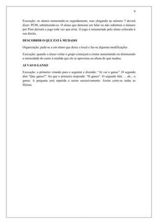 9


Execução: os alunos numerando-se seguidamente, mas chegando ao número 7 deverá
dizer: PUM, substituindo-os. O aluno que demorar em falar ou não substituir o número
por Pum deixará o jogo toda vez que errar. O jogo é renumerado pelo aluno colocado à
sua direita.

DESCOBRIR O QUE ESTÁ MUDADO

Organização: pede-se a um aluno que deixe o local e faz-se algumas modificações

Execução: quando o aluno voltar o grupo começará a contar aumentando ou diminuindo
a intensidade do canto à medida que ele se aproxima ou afasta do que mudou.

AI VAI O GANSO

Execução: o primeiro virando para o seguinte e dizendo: “Ai vai o ganso”. O segundo
dirá “Que ganso?” Ao que o primeiro responde: “O ganso”. O segundo fala: ... ah... o
ganso. A pergunta será repetida e assim sucessivamente. Assim corre-se todas as
fileiras.
 