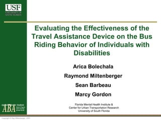Copyright © Ray Miltenberger, 2007
Evaluating the Effectiveness of the
Travel Assistance Device on the Bus
Riding Behavior of Individuals with
Disabilities
Arica Bolechala
Raymond Miltenberger
Sean Barbeau
Marcy Gordon
Florida Mental Health Institute &
Center for Urban Transportation Research
University of South Florida
 