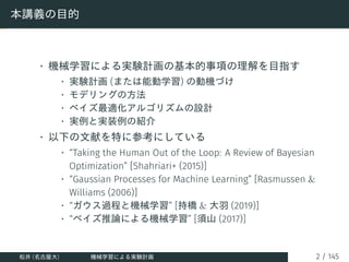 本講義の目的
• 機械学習による実験計画の基本的事項の理解を目指す
• 実験計画 (または能動学習) の動機づけ
• モデリングの方法
• ベイズ最適化アルゴリズムの設計
• 実例と実装例の紹介
• 以下の文献を特に参考にしている
• “Tak...