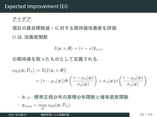Expected Improvement (EI)
アイデア:
現在の最良関数値 τ に対する期待値改善度を評価.
EI は, 改善度関数
I(x, v, θ) = (τ − v)1vτ
の期待値を取ったものとして定義される:
αEI(x; D...
