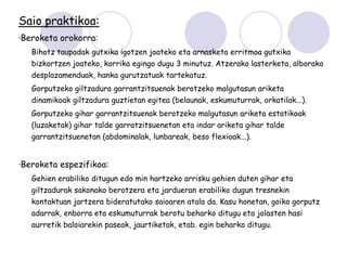 Saio praktikoa:
·Beroketa orokorra:
   Bihotz taupadak gutxika igotzen joateko eta arnasketa erritmoa gutxika
   bizkortzen joateko, korrika egingo dugu 3 minutuz. Atzerako lasterketa, alborako
   desplazamenduak, hanka gurutzatuak tartekatuz.
   Gorputzeko giltzadura garrantzitsuenak berotzeko malgutasun ariketa
   dinamikoak giltzadura guztietan egitea (belaunak, eskumuturrak, orkatilak...).
   Gorputzeko gihar garrantzitsuenak berotzeko malgutasun ariketa estatikoak
   (luzaketak) gihar talde garratzitsuenetan eta indar ariketa gihar talde
   garrantzitsuenetan (abdominalak, lunbareak, beso flexioak...).


·Beroketa espezifikoa:
   Gehien erabiliko ditugun edo min hartzeko arrisku gehien duten gihar eta
   giltzadurak sakonako berotzera eta jardueran erabiliko dugun tresnekin
   kontaktuan jartzera bideratutako saioaren atala da. Kasu honetan, goiko gorputz
   adarrak, enborra eta eskumuturrak berotu beharko ditugu eta jolasten hasi
   aurretik baloiarekin paseak, jaurtiketak, etab. egin beharko ditugu.
 