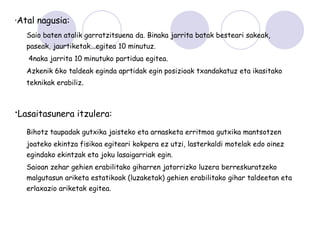 ·Atal nagusia:
   Saio baten atalik garratzitsuena da. Binaka jarrita batak besteari sakeak,
   paseak, jaurtiketak...egitea 10 minutuz.
   4naka jarrita 10 minutuko partidua egitea.
   Azkenik 6ko taldeak eginda aprtidak egin posizioak txandakatuz eta ikasitako
   teknikak erabiliz.



·Lasaitasunera itzulera:
   Bihotz taupadak gutxika jaisteko eta arnasketa erritmoa gutxika mantsotzen
   joateko ekintza fisikoa egiteari kokpera ez utzi, lasterkaldi motelak edo oinez
   egindako ekintzak eta joku lasaigarriak egin.
   Saioan zehar gehien erabilitako giharren jatorrizko luzera berreskuratzeko
   malgutasun ariketa estatikoak (luzaketak) gehien erabilitako gihar taldeetan eta
   erlaxazio ariketak egitea.
 
