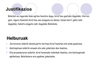 Justifikazioa
  Boleibol-en inguruko lana egitea hautatu dugu, kirol hau gustuko dugulako. Horrez
  gain, inguru honetan kirol hau oso ezaguna ez denez, honen berri jakin nahi
  dugulako, hobeto ezagutu nahi dugulako Boleibola.




Helburuak
 Jarreraren aldetik denok parte hartzea kirol honetan eta ondo pasatzea.

 Kontzeptuen aldetik arauak eta nola jokatzen den ikastea.

 Eta prozeduraren aldetik, kirol honetako teknikak ikastea, eta kontzeptuak
   aplikatzea, Boleibolera era egokian jokatzeko.
 