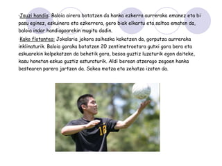 ·Jauzi handia: Baloia airera botatzen da hanka ezkerra aurreraka emanez eta bi
pasu eginez, eskuinera eta ezkerrera, gero biak elkartu eta saltoa ematen da,
baloia indar handiagoarekin mugitu dadin.
·Kako flotantea: Jokalaria jokora saiheska kokatzen da, gorputza aurreraka
inklinaturik. Baloia goraka botatzen 20 zentimetroetara gutxi gora bera eta
eskuarekin kolpekatzen da behetik gora, besoa guztiz luzaturik egon daiteke,
kasu honetan eskua guztiz esturaturik. Aldi berean atzerago zegoen hanka
bestearen parera jartzen da. Sakea motza eta zehatza izaten da.
 