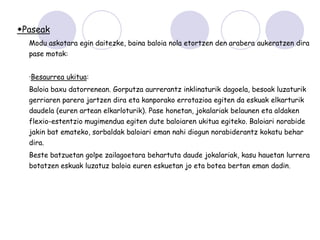Paseak
  Modu askotara egin daitezke, baina baloia nola etortzen den arabera aukeratzen dira
  pase motak:


  ·Besaurrea ukitua:
  Baloia baxu datorrenean. Gorputza aurrerantz inklinaturik dagoela, besoak luzaturik
  gerriaren parera jartzen dira eta kanporako errotazioa egiten da eskuak elkarturik
  daudela (euren artean elkarloturik). Pase honetan, jokalariak belaunen eta aldaken
  flexio-estentzio mugimendua egiten dute baloiaren ukitua egiteko. Baloiari norabide
  jakin bat emateko, sorbaldak baloiari eman nahi diogun norabiderantz kokatu behar
  dira.
  Beste batzuetan golpe zailagoetara behartuta daude jokalariak, kasu hauetan lurrera
  botatzen eskuak luzatuz baloia euren eskuetan jo eta botea bertan eman dadin.
 