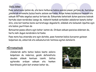 ·Hatz tokea:
 Pase zehatzena izaten da, eta bere helburua baloia posizio onean jartzea da, hurrengo
 jokalariak erremate batez beste zelaian sartzeko. Kolpe honen kolokazioa besoak eta
 eskuak 90ºtako angelua osatuz lortzen da. Eskuetako behatzek duten posizioa baloiak
 hartuko duen norabidea izango da. Azkenik hankak sorbalden zabaleran banatu behar
 dira, oina bat bestea baino aurreratuago dagoelarik, aldakak eta belaunek inpultso egin
 eta baloia jaurtitzen da
 Batzuetan pasea albora egin behar izaten da. Orduan eskuen posizioa aldatzen da,
 hartu nahi dugun norabidera lortzeko.
 Pase mota hau atzeraka ere egin daiteke, pase honetan baloia buruaren gainean
 kolpatzen da, enborrak eta eskumuturrek tentsioa egiten dutelarik.


Erremateak
  Jokalariak salto batez baloia beste zelaira
  kolpatzen du indarrez, gaizki defendituta
  dauden      aldeak   kontuan       izanik.   Saltoa
  egiterako     orduan      eskuen     eta     hanken
  koordinazio jakin bat eraman behar da..
 