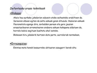 Defentsako eraso teknikoak
Blokeoa:
  Akzio hau aurkako jokalarien edozein atake saihesteko erabiltzen da.
  Sarearen alboan egiten da salto eskuak goian dituzula. Hasieran eskuak
  flexionatuta egongo dira, sorbalden parean eta gero jauzian
  erasotzailearen errematearen arabera eskuen kokapena aldatzen da,
  horrela baloia segituan bueltatu ahal izateko.
  Blokeoan hiru jokalarik hartzen dute parte, aurrelariak normalean.



Errezepzioa:
  Ekintza mota honek besaurreko ukituaren ezaugarri berak ditu
 