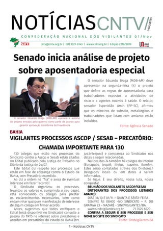 1 - Notícias CNTV
NOTÍCIAS
cntv@cntv.org.br | (61) 3321-6143 | www.cntv.org.br | Edição 2218/2019
C O N F E D E R A Ç Ã O N A C I O N A L D O S V I G I L A N T E S 0 1 / N o v
CNTV/
VIGILANTES
Senado inicia análise de projeto
sobre aposentadoria especial
O senador Eduardo Braga (MDB-AM) deve
apresentar na segunda-feira (4) o projeto
que define as regras de aposentadoria para
trabalhadores expostos a atividades de
risco e a agentes nocivos à saúde. O relator,
senador Esperidião Amin (PP-SC), afirmou
que os mineiros de subsolo, metalúrgicos e
trabalhadores que lidam com amianto estão
incluídos.
Fonte: Agência Senado
O senador Eduardo Braga (MDB-AM) assinará a autoria
do projeto enviado pelo governo como parte de acordo para
garantir aprovação da reforma da Previdência
BAHIA
VIGILANTES PROCESSOS ASCOP / SESAB – PRECATÓRIO:
CHAMADA IMPORTANTE PARA 130
130 colegas que estão nos processos do
Sindicato contra a Ascop e Sesab estão citados
no Edital publicado pela Justiça do Trabalho no
Diário da Justiça de 24/07.
Este Edital diz respeito aos processos que
estão em fase de cobrança contra o Estado da
Bahia, com Precatório expedido.
Ali diz a ordem na “fila” e avisa de eventual
interesse em fazer “acordo”.
O Sindicato organizou os processos,
levantou os valores e, cumprindo o seu papel,
está convocando os colegas para prestar
os esclarecimentos necessários, bem como
encaminhar qualquer manifestação de interesse
de algum colega em firmar acordo.
Antes, sugerimos que todos verifiquem o
Edital (está disponível no Sindicato), consulte a
pagina do TRT5 na internet sobre precatórios e
acordos em precatórios do estado da Bahia (trt.
jus.br/cejusc) e compareça ao Sindicatos nas
datas a seguir relacionadas.
Na lista dos 74 também há colegas do Interior
(Eunapolis, Jequié, Ilhéus, Juazeiro, Bomfim.
Estes serão contatados através dos Diretores/
Delegados locais ou em datas a serem
informadas.
Se ligue. É seu direito, nossa luta, nossa
conquista!
REUNIÃO DOS VIGILANTES ASCOP/SESAB
(INTEGRANTES DOS PROCESSOS LISTADOS
ABAIXO)
DIAS 31/10 E 01/11 – QUINTA E SEXTA-FEIRA
SEMPRE ÀS 08H30 -NO SINDICATO – R. DO
GRATAVÁ 23 – NAZARÉ - SINDVIGILANTES/BA
www.sindvigilantes.org.br	 71 3525 6520
CONFIRA A SEGUIR O SEU PROCESSO E SEU
NOME NO SITE DO SINDICATO
Fonte: Sindvigilantes BA
 