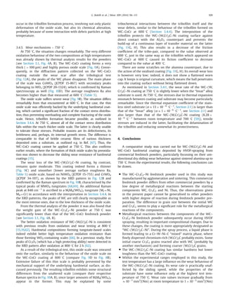 occur in the triboﬁlm formation process, involving not only plastic
deformation of the oxide scale, but also its chemical alteration,
probably because of some interaction with debris particles at high
temperature.
3.4.5. Wear mechanisms – 750 1C
At 750 1C, the situation changes remarkably. The very different
oxidation behaviour of the two compositions at high temperatures
was already shown by thermal analysis results for the powders
(see Section 3.1, Fig. 4A, B). The WC–CoCr coating forms a very
thick (4100 μm) and highly porous oxide scale (Fig. 9A). Conse-
quently, in the diffraction pattern collected on the WC–CoCr
coating outside the wear scar after the tribological test
(Fig. 12A), the peaks of the WC phase disappear. The main phase
of the scale was CoWO4 (JCPDF 15-867) with secondary peaks
belonging to WO3 (JCPDF 20-1324), which is conﬁrmed by Raman
spectroscopy as well (Fig. 10D). The average roughness Ra also
becomes higher than that measured at 600 1C (Table 5).
The oxide scale suffers severe wear (Fig. 9B). The situation differs
remarkably from that encountered at 600 1C. In that case, the thin
oxide scale was efﬁciently backed by the underlying hardmetal coat-
ing, which carried a signiﬁcant fraction of the contact stress distribu-
tion, thus preventing overloading and complete fracturing of the oxide
scale. Hence, triboﬁlm formation became possible, as outlined in
Section 3.4.4. At 750 1C, almost all of the contact stress distribution
falls within the much thicker oxide scale. The latter is clearly unable
to tolerate those stresses. Probable reasons are its defectiveness, its
brittleness and, perhaps, its internal growth stress. The difference is
comparable to that of brittle ceramic ﬁlms of various thickness
deposited onto a substrate, as outlined e.g. in Ref. [67]. Thus, the
WC–CoCr coating cannot be applied at 750 1C. This also conﬁrms
earlier results, where the formation of thick oxide scales by preoxida-
tion was shown to decrease the sliding wear resistance of hardmetal
coatings [15].
The wear loss of the WC–(W,Cr)2C–Ni coating, by contrast,
remains quite moderate. This coating indeed forms a thinner
(Fig. 9C) and smoother (lower average surface roughness Ra,
Table 5) oxide scale, based on NiWO4 (JCPDF 15-755) and CrWO4
(JCPDF 34-197), as shown by the XRD pattern in Fig. 12B and
conﬁrmed by the Raman spectrum in Fig. 10B, characterised by the
typical peaks of MWO4 tungstates [68,69]. An additional Raman
peak at 848 cmÀ1
is ascribed to a MIMII(WO4)2 tungstate (MI¼Ni,
MII¼Cr) in accordance with the interpretation in Section 3.4.4. In
the XRD patterns, the peaks of WC are still clearly recognisable as
the most intense ones, due to the low thickness of the oxide scale.
From the thermal analysis of the powder it was also found that
the weight gain of the WC–Cr3C2–Ni powder at 750 1C was
signiﬁcantly lower than that of the WC–CoCr feedstock powder
(see Section 3.1, Fig. 4A, B).
The better oxidation resistance of WC–(W,Cr)2C–Ni is consistent
with previous results from oxidation and wear testing at 800 1C
[15,19,62]. Hardmetal compositions forming tungstate-based scales
indeed exhibit better high temperature oxidation resistance than
those forming WO3-containing scales [66]. In a previous study, ﬁrst
peaks of Cr2O3 (which has a high protecting ability) were detected in
the XRD pattern after oxidation at 800 1C for 2 h [62].
As a result of the tribological test, this oxide scale was smeared
onto the surface, similarly to the behaviour of the oxide scale on
the WC–CoCr coating at 600 1C (compare Fig. 9D to Fig. 8B).
Extensive failure of this thin scale is probably prevented by the
mechanical support of the underlying hardmetal surface, as dis-
cussed previously. The resulting triboﬁlm exhibits some structural
differences from the unaltered scale (compare their respective
Raman spectra in Fig. 10A, B), since larger amounts of MIMII(WO4)2
appear in the former. This may be explained by some
tribochemical interactions between the triboﬁlm itself and the
wear debris, similar to the behaviour of the triboﬁlm formed on
WC–CoCr at 600 1C (Section 3.4.4). The interposition of the
triboﬁlm protects the WC–(W,Cr)2C–Ni coating surface against
direct contact with the Al2O3 counterpart and prevents the
build-up of a continuous layer of transfer material on the latter
(Fig. 11G, H). This also results in a decrease of the friction
coefﬁcient of the tribo-pair, compared to the value observed at
600 1C, just in the same way as the triboﬁlm which appeared on
WC–CoCr at 600 1C caused its ﬁction coefﬁcient to decrease
compared to the value at 400 1C.
There are some scratches on the alumina counterpart, due to
the action of the oxidised coating (Fig. 11G, H). Its overall wear loss
is however very low; indeed, it does not show a ﬂattened worn
cap. It keeps is original curvature, which means the ball penetrates
into the coating surface without being ﬂattened down.
As mentioned in Section 3.4.1, the wear rate of the WC–(W,
Cr)2C–Ni coating at 750 1C is slightly lower when the “Invar” alloy
substrate is used. At 750 1C, the stresses due to thermal expansion
mismatch between coating and substrate may become particularly
remarkable. Since the thermal expansion coefﬁcient of the stain-
less steel substrate (αE13 Â 10À6
1CÀ1
, Section 2.1) is larger than
that of the “Invar” alloy (αE1 Â 10À6
1CÀ1
, see Section 2.1) and
also larger than that of the WC–(W,Cr)2C–Ni coating (8.28 Â
10À6
1CÀ1
between room temperature and 700 1C [59]), tensile
stresses are induced in the latter, facilitating the delamination of
the triboﬁlm and reducing somewhat its protectiveness.
4. Conclusions
A comparative study was carried out for WC–(W,Cr)2C–Ni and
WC–CoCr hardmetal coatings deposited by HVOF-spraying from
commercial feedstock powders, particularly focussing on their uni-
directional dry sliding wear behaviour against sintered alumina up to
750 1C. From the experimental results, the following conclusions can
be drawn.
 The WC–Cr3C2–Ni feedstock powder used in this study was
manufactured by agglomeration and sintering. This commercial
feedstock powder differs from other commercial powders by a
low degree of metallurgical reactions between the starting
components WC, Cr3C2 and Ni. Thus, the observations given
in the present paper cannot be generalised to other powders
with higher degree of reaction during feedstock powder pre-
paration. The difference in grain size between the initial WC
and Cr3C2 seems to play a signiﬁcant role for the metallurgical
reactions of the components.
 Metallurgical reactions between the components of the WC–
Cr3C2–Ni feedstock powder subsequently occur during HVOF
spraying, resulting in important compositional changes. Due to
these changes, the coating is more appropriately designated as
“WC–(W,Cr)2C–Ni”. During the spray process, a liquid phase is
formed leading to a Cr–W–Ni–C “mixed” matrix phase, where
ﬁnely dispersed chromium-rich (W,Cr)2C probably exists. Some
initial coarse Cr3C2 grains reacted also with WC (probably by
another mechanism) and forming coarser (W,Cr)2C grains.
 The WC–(W,Cr)2C–Ni coating has similar hardness but lower
toughness than the WC–CoCr coating.
 Within the experimental ranges employed in this study, the
test temperature has a large inﬂuence on the wear behaviour of
the WC–(W,Cr)2C–Ni coating. Its wear rate is practically unaf-
fected by the sliding speed, while the properties of the
substrate have some inﬂuence only at the highest test tem-
perature of 750 1C. Wear rate values increase gradually from
E10À7
mm3
/(Nm) at room temperature to 1 Â 10À5
mm3
/(Nm)
G. Bolelli et al. / Wear 309 (2014) 96–111 109
 