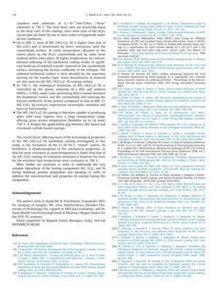 (stainless steel substrate) or 5 Â 10À6
mm3
/(Nm) (“Invar”
substrate) at 750 1C. The total wear rates are practically equal
to the wear rates of the coatings, since wear rates of the Al2O3
counterpart are lower by one or more orders of magnitude under
all test conditions.
 Up to 600 1C, wear of WC–(W,Cr)2C–Ni is higher than that of
WC–CoCr and is determined by direct interaction with the
counterbody surface. At room temperature, abrasion of the
matrix phase by the Al2O3 counterbody and by some loose
oxidised debris takes place. At higher temperature, by contrast,
thermal softening of the hardmetal coating results in signiﬁ-
cant build-up of oxidised transfer material on the counterbody
surface, increasing the friction coefﬁcient of the tribopair. The
softened hardmetal surface is then abraded by the asperities
existing on the transfer layer. Some detachments of material
are also seen on the WC–(W,Cr)2C–Ni coating surface.
 At 750 1C, the tribological behaviour of WC–(W,Cr)2C–Ni is
controlled by the plastic smearing of a thin and uniform
NiWO4 þCrWO4 oxide scale, preventing direct contact between
the hardmetal surface and the counterbody and reducing the
friction coefﬁcient of the system (compared to that at 600 1C).
WC–CoCr, by contrast, experiences catastrophic oxidation and
loses its functionality.
 The WC–(W,Cr)2C–Ni coating is therefore capable of producing
quite mild wear regimes over a large temperature range,
offering great service temperature ﬂexibility up to (at least)
750 1C. It bridges the applicability gap between WC-based and
chromium carbide-based coatings.
The crucial factor, affecting most of the technological properties
of the WC–(W,Cr)2C–Ni hardmetal coating investigated in this
study, is the formation of the Cr–W–Ni–C “mixed” matrix. Its
brittleness is disadvantageous to the mechanical properties, so
that the wear resistance at room temperature is lower than that of
the WC–CoCr coating. Its oxidation resistance is however the basis
for the excellent high temperature wear resistance at 750 1C.
More studies are necessary in order to understand the very
complex interactions of the starting components WC, Cr3C2 and Ni
during feedstock powder preparation and spraying, in order to
optimise the microstructures and properties of coatings having this
composition.
Acknowledgements
The authors wish to thank Mr. R. Puschmann (Fraunhofer IWS)
for spraying of samples, Ms. Irina Shakhverdova (Dresden Uni-
versity of Technology) for support in XRD data evaluation, and Dr.
Paola Miselli (Università degli Studi di Modena e Reggio Emilia) for
the DTA–TG analyses.
Partly supported by Regione Emilia Romagna (Italy), Net-Lab
INTERMECH MO.RE.
References
[1] J.R. Davis (Ed.), Handbook of Thermal Spray Technology, ASM International,
Materials Park, OH, USA, 2004.
[2] L. Pawlowski, The Science and Engineering of Thermal Spray Coatings, second
ed., J. Wiley and Sons Ltd., Chichester, UK (2008) 85–89.
[3] L.-M. Berger, Applications – Coatings by Thermal Spray, in: V. Sarin, D. Mari,
L. Llanes, C. Nebel (Eds.), Comprehensive Hard Materials – Volume 1: Hard-
metals, Elsevier, Amsterdam, 2014. (in press).
[4] H.M. Hawthorne, B. Arsenault, J.P. Immarigeon, J.G. Legoux, V.R. Parameswaran,
Comparison of slurry and dry erosion behaviour of some HVOF thermal sprayed
coatings, Wear 225–229 (1999) 825–834.
[5] N. Kobayashi, K. Iwamoto, Y. Miyazaki, K. Toyama, N. Suzuki, T. Toyota, Young's
moduli and wear of cermet coatings, J. Eng. Tribol. 223 (3) (2009) 437–443.
[6] Š. Houdková, F. Zahálka, M. Kašparová, L.-M. Berger, Comparative study of
thermally sprayed coatings under different types of wear conditions for hard
chromium replacement, Tribol. Lett. 43 (2) (2011) 139–154.
[7] L. Fedrizzi, L. Valentinelli, S. Rossi, S. Segna, Tribocorrosion behaviour of HVOF
cermet coatings, Corrosion Sci. 49 (7) (2007) 2781–2799.
[8] U.S. Hard Chrome Alternatives Team (HCAT), Joint Group on Pollution
Prevention (JG-PP) and Canadian Hard Chrome Alternatives Team (C-HCAT),
“Validation of WC–Co, WC–Co–Cr HVOF or Tribaloy 800 thermal spray coat-
ings as a replacement for hard chrome plating on C-2/E-2/P-3 and C-130
propeller hubs and low pitch stop lever sleeve”, Joint Test Report, 17
November. 〈http:/www.hazmat-alternatives.com/Reports-Chrome.php〉, 1999
(accessed 14.10.10).
[9] D.W. Wheeler, R.J.K. Wood, Erosion of hard surface coatings for use in offshore
gate valves, Wear 258 (2005) 526–536.
[10] J.K.N. Murthy, B. Venkataraman, Abrasive wear behaviour of WC–CoCr and
Cr3C2–20(NiCr) deposited by HVOF and detonation spray processes, Surf. Coat.
Technol. 200 (2006) 2642–2652.
[11] A. Kirsten, M. Oechsle, R.F. Moll, Carbide containing materials for hard
chromium replacement by HVOF-spraying, in: E. Lugscheider (Ed.), Thermal
Spray connects: explore its surfacing potential – Proceedings of the Interna-
tional Thermal Spray Conference 2005, DVS Verlag, Düsseldorf, Germany,
2005.
[12] D.K. Goyal, H. Singh, H. Kumar, V. Sahni, Slurry erosion behaviour of HVOF
sprayed WC–10Co–4Cr and Al2O3þ13TiO2 coatings on a turbine steel, Wear
289 (2012) 46–57.
[13] H. Henke, D. Adam, A. Köhler, R.B. Heimann, Development and testing of
HVOF-sprayed tungsten carbide coatings applied to moulds for concrete roof
tiles, Wear 256 (2004) 81–87.
[14] D. Toma, W. Brandl, G. Marginean, Wear and corrosion behaviour of thermally
sprayed cermet coatings, Surf. Coat. Technol. 138 (2001) 149–158.
[15] L.-M. Berger, M. Woydt, S. Saaro, in: R. Suchentrunk (Ed.), Reib-/
Gleitverschleiß von thermisch gespritzten Hartmetallschichten, Jahrbuch
Oberﬂächentechnik, vol. 63, Eugen G. Leuze Verlag, Bad Saulgau, Germany,
2007, pp. 242–267. (in German).
[16] G. Bolelli, L. Lusvarghi, M. Barletta, HVOF-sprayed WC–CoCr coatings on Al
alloy: effect of the coating thickness on the tribological properties, Wear 267
(2009) 944–953.
[17] G. Bolelli, T. Börner, F. Bozza, V. Cannillo, G. Cirillo, L. Lusvarghi, Cermet
coatings with Fe-based matrix as alternative to WC–CoCr: mechanical and
tribological behaviour, Surf. Coat. Technol. 206 (19–20) (2012) 4079–4094.
[18] L.-M. Berger, P. Vuoristo, T. Mäntylä, W. Gruner, A study of oxidation behaviour
of WC–Co, Cr3C2–NiCr and TiC–Ni-based materials in thermal spray processes,
in: C. Coddet (Ed.), Thermal Spray: Meeting the Challenges of the 21st Century,
Proceedings of the 15th International Thermal Spray Conference 1998, vol. 1,
ASM International, Materials Park, OH, USA, 1998, pp. 75–82.
[19] L.-M. Berger, S. Saaro, T. Naumann, M. Kašparová, F. Zahálka, Microstructure
and properties of HVOF-sprayed WC–(W,Cr)2C–Ni coatings, J. Therm. Spray
Technol. 17 (2008) 395–403.
[20] M. Jafari, M.H. Enayati, M. Salehi, S.M. Nahvi, C.G. Park, Comparison between
oxidation kinetics of HVOF sprayed WC–12Co and WC–10Co–4Cr coatings, Int.
J. Refract. Met. Hard Mater. 41 (2013) 78–84.
[21] J.F. Pelton, J.M. Koffskey Jr., Process of Flame Spraying a Tungsten Carbide–
Chromium Carbide–Nickel Coating, and Article Produced Thereby, US Patent
3,071,489 (ﬁling date: 28.05.1958, granted: 01.01.1963).
[22] G.-L. Hou, H.-D. Zhou, Y.-L. An, G. Liu, J.-M. Chen, J. Chen, Microstructure and
high-temperature friction and wear behavior of WC–(W,Cr)2C–Ni coating
prepared by high velocity oxy-fuel spraying, Surf. Coat. Technol. 206 (2011)
82–94.
[23] L.-M. Berger, S. Saaro, T. Naumann, M. Kašparová, F. Zahálka, Inﬂuence of
feedstock powder characteristics and spray processes on microstructure and
properties of WC–(W,Cr)2C–Ni hardmetal coatings, Surf. Coat. Technol. 205
(2010) 1080–1087.
[24] R. Okada, M. Yamada, Effect of heat treatment on hardness and wear
resistance of WC–NiCr Sprayed Coatings, J. Jpn. Inst. Met. 58 (7) (1994)
763–767.
[25] Y. Ishikawa, J. Kawakita, S. Osawa, T. Itsukaichi, Y. Sakamoto, M. Takaya,
S. Kuroda, Evaluation of corrosion and wear resistance of hard cermet coatings
sprayed by using an improved HVOF process, J. Therm. Spray Technol. 14 (3)
(2005) 384–390.
[26] Y. Ishikawa, J. Kawakita, S. Kuroda, Effect of spray condition and heat
treatment on the structure and adhesive wear properties of WC cermet
coatings, Mater. Trans. 46 (7) (2005) 1671–1676.
[27] Y. Ishikawa, S. Kuroda, J. Kawakita, Y. Sakamoto, M. Takaya, Sliding wear
properties of HVOF sprayed WC–20%Cr3C2–7%Ni Cermet coatings, Surf. Coat.
Technol. 201 (8) (2007) 4718–4727.
[28] M. Yoshida, K. Tani, A. Nakahira, A. Nakajima, T. Mawatari, Durability and
tribological properties of thermally sprayed WC Cermet coating in rolling/
sliding contact, in: Akira Ohmori (Ed.), Thermal Spraying: Current Status and
Future Trends, 2, High Temperature Society of Japan, Kobe, Japan, 1995,
pp. 663–668.
[29] A. Nakajima, T. Mawatari, M. Yoshida, K. Tani, A. Nakahira, Effects of coating
thickness and slip ratio on durability of thermally sprayed WC Cermet
coatings in rolling/sliding contact, Wear 241 (2) (2000) 166–173.
[30] D.M. Nuruzzaman, A. Nakajima, T. Mawatari, Effects of substrate surface ﬁnish
and substrate material on durability of thermally sprayed WC Cermet coatings
in rolling with sliding contact, Tribol. Int. 39 (7) (2006) 678–685.
G. Bolelli et al. / Wear 309 (2014) 96–111110
 