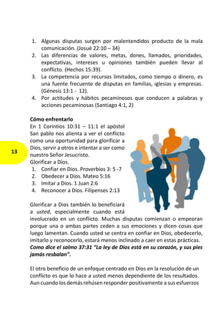 1. Algunas disputas surgen por malentendidos producto de la mala
comunicación. (Josué 22:10 – 34)
2. Las diferencias de valores, metas, dones, llamados, prioridades,
expectativas, intereses u opiniones también pueden llevar al
conflicto. (Hechos 15:39).
3. La competencia por recursos limitados, como tiempo o dinero, es
una fuente frecuente de disputas en familias, iglesias y empresas.
(Génesis 13:1 - 12).
4. Por actitudes y hábitos pecaminosos que conducen a palabras y
acciones pecaminosas (Santiago 4:1, 2)
Cómo enfrentarlo
En 1 Corintios 10:31 – 11:1 el apóstol
San pablo nos alienta a ver el conflicto
como una oportunidad para glorificar a
Dios, servir a otros e intentar a ser como
nuestro Señor Jesucristo.
Glorificar a Dios.
1. Confiar en Dios. Proverbios 3: 5 -7
2. Obedecer a Dios. Mateo 5:16
3. Imitar a Dios. 1 Juan 2:6
4. Reconocer a Dios. Filipenses 2:13
Glorificar a Dios también lo beneficiará
a usted, especialmente cuando está
involucrado en un conflicto. Muchas disputas comienzan o empeoran
porque una o ambas partes ceden a sus emociones y dicen cosas que
luego lamentan. Cuando usted se centra en confiar en Dios, obedecerlo,
imitarlo y reconocerlo, estará menos inclinado a caer en estas prácticas.
Como dice el salmo 37:31 “La ley de Dios está en su corazón, y sus pies
jamás resbalan”.
El otro beneficio de un enfoque centrado en Dios en la resolución de un
conflicto es que lo hace a usted menos dependiente de los resultados.
Aun cuando los demás rehúsen responder positivamente a sus esfuerzos
13
 