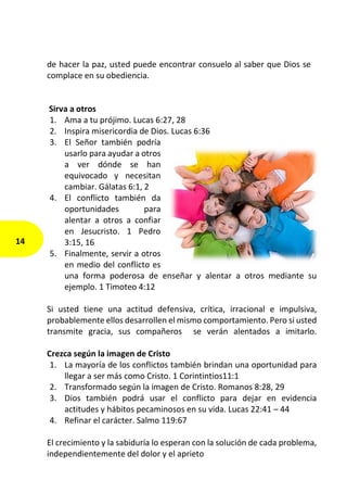 de hacer la paz, usted puede encontrar consuelo al saber que Dios se
complace en su obediencia.
Sirva a otros
1. Ama a tu prójimo. Lucas 6:27, 28
2. Inspira misericordia de Dios. Lucas 6:36
3. El Señor también podría
usarlo para ayudar a otros
a ver dónde se han
equivocado y necesitan
cambiar. Gálatas 6:1, 2
4. El conflicto también da
oportunidades para
alentar a otros a confiar
en Jesucristo. 1 Pedro
3:15, 16
5. Finalmente, servir a otros
en medio del conflicto es
una forma poderosa de enseñar y alentar a otros mediante su
ejemplo. 1 Timoteo 4:12
Si usted tiene una actitud defensiva, crítica, irracional e impulsiva,
probablemente ellos desarrollen el mismo comportamiento. Pero si usted
transmite gracia, sus compañeros se verán alentados a imitarlo.
Crezca según la imagen de Cristo
1. La mayoría de los conflictos también brindan una oportunidad para
llegar a ser más como Cristo. 1 Corintintios11:1
2. Transformado según la imagen de Cristo. Romanos 8:28, 29
3. Dios también podrá usar el conflicto para dejar en evidencia
actitudes y hábitos pecaminosos en su vida. Lucas 22:41 – 44
4. Refinar el carácter. Salmo 119:67
El crecimiento y la sabiduría lo esperan con la solución de cada problema,
independientemente del dolor y el aprieto
14
 