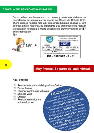 Como sabes, contamos con un nuevo y mejorado sistema de
cancelación de pensiones por medio del Banco de Crédito BCP,
ahora puedes hacerlo más ágil este procedimiento en más 5, 500
agentes a nivel nacional, es importante que al momento de realizar
la operación tengas a la mano el código de alumno y añadir el 187
antes del código.
Ejm.:
Aquí podrás:
 Revisar referencias bibliográficas Online
 Enviar tareas
 Obtener contenidos virtuales
 Enlaces Web
 Chatear
 Realizar ejercicios de
autoevaluación
16
CANCELA TUS PENSIONES MÁS RÁPIDO…
187 +
Muy Pronto, Se parte del aula virtual..
 