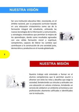 NUESTRA VISIÓN
Ser una institución educativa líder, reconocida, en el
ámbito nacional, por su propuesta curricular basado
en una educación cristocéntrica como eje de la
formación integral del estudiante, utilizando las
nuevas tecnologías de la información y comunicación,
y estrategias innovadoras que permitan la mejora de
los aprendizajes, dando como resultados egresados
con una sólida formación moral y espiritual,
competentes, capaces de liderar los cambios que
contribuyan a la construcción de una sociedad justa,
democrática y productiva en el mundo globalizado
Nuestro trabajo está orientado a formar en el
alumno competencias que le permitan asumir y
afrontar con éxito los retos y desafíos que exige la
sociedad, fortaleciendo sus vínculos y actitudes con
una educación en valores cristianos, brindando un
servicio de calidad en un ambiente armonioso y con
profesionales altamente calificados e identificados
con la Institución.
NUESTRA MISIÓN
3
 