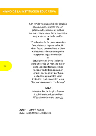 I
Con fervor y entusiasmo hoy saludan
el camino de esfuerzo y tesón
galardón de esperanza y cultura
nuestras mentes cual llama encendida
engrandecen de luz la nación.
II
“Con la mira de fe puesta en cristo
Conquistamos la gran salvación
Gran futuro que nos lleva al cielo
Corazones ardiendo en espíritu
Integramos la gran comisión”.
III
Estudiamos el arte y la ciencia
para labrarnos un mañana mejor
en la sociedad todas seremos
forjadores del bien con amor
Limpios por dentro y por fuera
es la clave de nuestro valor
instruidos cual es nuestro lema
“Formando Alumnos con Futuro”
CORO
Muestra fiel de límpida fuente
árbol firme frondoso de bien
///Es Elim recinto del saber///
Autor : Letra y música
Rvdo. Isaac Román Tomapasca
4
HIMNO DE LA INSTITUCION EDUCATIVA
 