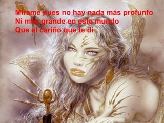 Mírame pues no hay nada más profunfo  Ni más grande en este mundo Que el cariño que te dí 