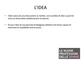 L’IDEA
• Tutto nasce da una discussione su twitter, uno scambio di idee e punti di
  vista sul tema della collaborazione tra donne.

• Da qui l’idea di una giornata di blogging collettivo che fosse capace di
  nominare le cosiddette buone prassi.
 