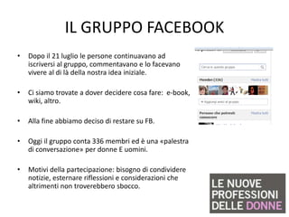 IL GRUPPO FACEBOOK
•   Dopo il 21 luglio le persone continuavano ad
    iscriversi al gruppo, commentavano e lo facevano
    vivere al di là della nostra idea iniziale.

•   Ci siamo trovate a dover decidere cosa fare: e-book,
    wiki, altro.

•   Alla fine abbiamo deciso di restare su FB.

•   Oggi il gruppo conta 336 membri ed è una «palestra
    di conversazione» per donne E uomini.

•   Motivi della partecipazione: bisogno di condividere
    notizie, esternare riflessioni e considerazioni che
    altrimenti non troverebbero sbocco.
 
