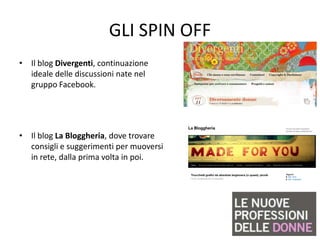 GLI SPIN OFF
• Il blog Divergenti, continuazione
  ideale delle discussioni nate nel
  gruppo Facebook.




• Il blog La Bloggheria, dove trovare
  consigli e suggerimenti per muoversi
  in rete, dalla prima volta in poi.
 
