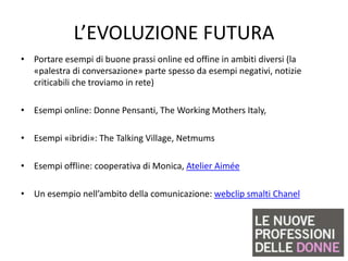 L’EVOLUZIONE FUTURA
• Portare esempi di buone prassi online ed offine in ambiti diversi (la
  «palestra di conversazione» parte spesso da esempi negativi, notizie
  criticabili che troviamo in rete)

• Esempi online: Donne Pensanti, The Working Mothers Italy,

• Esempi «ibridi»: The Talking Village, Netmums

• Esempi offline: cooperativa di Monica, Atelier Aimée

• Un esempio nell’ambito della comunicazione: webclip smalti Chanel
 