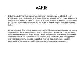 VARIE
•   Le buone prassi che andiamo cercando di nominare hanno questa possibilità, di essere
    visibili, fruibili, utili imitabili, ciò che le donne fanno per le donne, può a cascata servire per i
    figli (e maschi), colleghi (e padri), in termini di strutture di lavoro più flessibili, organizzazioni
    più capaci di rispondere alla complessità etc. vivere in contesti migliori alle volte fa bene a
    tutti...

•   pensiero il rischio della nicchia, la comunità/le comunità nascono riconoscendosi e si creano
    una nicchia ma poi se pensiamo di portare un valore aggiunto (come madri, o come donne)
    dobbiamo smettere di farci élite e trovare il modo di comunicare ed essere un interlocutore
    importante. quindi non solo mamme, non solo web, non solo nicchia, non solo oggetto di
    interesse sociologico ma soggetto propositivo in diversi modi e comunque capace i
    trasversalità. la questione nicchia è importante perché chiude alle opportunità…
 