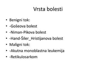 Vrsta bolesti
• Benigni tok:
• -Gošeova bolest
• -Niman-Pikova bolest
• -Hand-Šiler_Hristijanova bolest
• Maligni tok:
• -Akutna monoblastna leukemija
• -Retikulosarkom
 