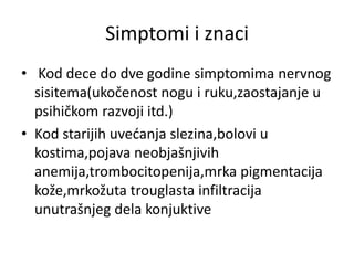 Simptomi i znaci
• Kod dece do dve godine simptomima nervnog
sisitema(ukočenost nogu i ruku,zaostajanje u
psihičkom razvoji itd.)
• Kod starijih uvećanja slezina,bolovi u
kostima,pojava neobjašnjivih
anemija,trombocitopenija,mrka pigmentacija
kože,mrkožuta trouglasta infiltracija
unutrašnjeg dela konjuktive
 