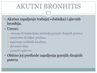 AKUTNI BRONHITIS
 Akutno zapaljenje traheje(=dušnika) i glavnih
  bronhija.
 Uzroci:
     virusna ili bakterijska infekcija gornjih disajnih puteva;
    mineralne ili biljne prašine;
    isparenja razliĉitih kiselina;
    duvanski dim;
    paraziti i gljivice.
 Obiĉno joj prethode zapaljenja gornjih disajnih
 puteva
 