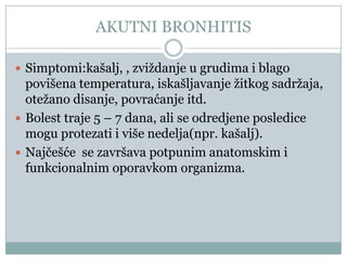 AKUTNI BRONHITIS

 Simptomi:kašalj, , zviždanje u grudima i blago
  povišena temperatura, iskašljavanje žitkog sadržaja,
  otežano disanje, povraćanje itd.
 Bolest traje 5 – 7 dana, ali se odredjene posledice
  mogu protezati i više nedelja(npr. kašalj).
 Najĉešće se završava potpunim anatomskim i
  funkcionalnim oporavkom organizma.
 