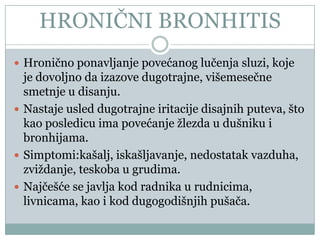 HRONIĈNI BRONHITIS
 Hroniĉno ponavljanje povećanog luĉenja sluzi, koje
  je dovoljno da izazove dugotrajne, višemeseĉne
  smetnje u disanju.
 Nastaje usled dugotrajne iritacije disajnih puteva, što
  kao posledicu ima povećanje žlezda u dušniku i
  bronhijama.
 Simptomi:kašalj, iskašljavanje, nedostatak vazduha,
  zviždanje, teskoba u grudima.
 Najĉešće se javlja kod radnika u rudnicima,
  livnicama, kao i kod dugogodišnjih pušaĉa.
 