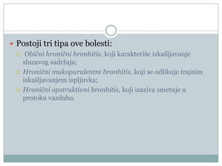  Postoji tri tipa ove bolesti:
   Obični hronični bronhitis, koji karakteriše iskašljavanje
    sluzavog sadržaja;
   Hronični mukopurulentni bronhitis, koji se odlikuje trajnim
    iskašljavanjem ispljuvka;
   Hronični opstruktivni bronhitis, koji izaziva smetnje u
    protoku vazduha.
 