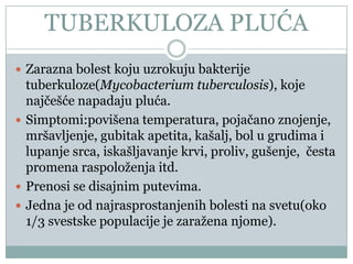 TUBERKULOZA PLUĆA
 Zarazna bolest koju uzrokuju bakterije
  tuberkuloze(Mycobacterium tuberculosis), koje
  najĉešće napadaju pluća.
 Simptomi:povišena temperatura, pojaĉano znojenje,
  mršavljenje, gubitak apetita, kašalj, bol u grudima i
  lupanje srca, iskašljavanje krvi, proliv, gušenje, ĉesta
  promena raspoloženja itd.
 Prenosi se disajnim putevima.
 Jedna je od najrasprostanjenih bolesti na svetu(oko
  1/3 svestske populacije je zaražena njome).
 