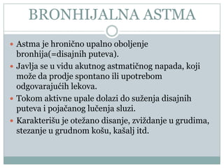BRONHIJALNA ASTMA
 Astma je hroniĉno upalno oboljenje
  bronhija(=disajnih puteva).
 Javlja se u vidu akutnog astmatiĉnog napada, koji
  može da prodje spontano ili upotrebom
  odgovarajućih lekova.
 Tokom aktivne upale dolazi do suženja disajnih
  puteva i pojaĉanog luĉenja sluzi.
 Karakterišu je otežano disanje, zviždanje u grudima,
  stezanje u grudnom košu, kašalj itd.
 