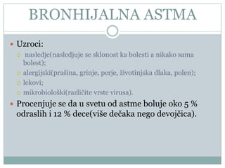 BRONHIJALNA ASTMA
 Uzroci:
   nasledje(nasledjuje se sklonost ka bolesti a nikako sama
    bolest);
   alergijski(prašina, grinje, perje, životinjska dlaka, polen);

   lekovi;

   mikrobiološki(razliĉite vrste virusa).

 Procenjuje se da u svetu od astme boluje oko 5 %
  odraslih i 12 % dece(više deĉaka nego devojĉica).
 