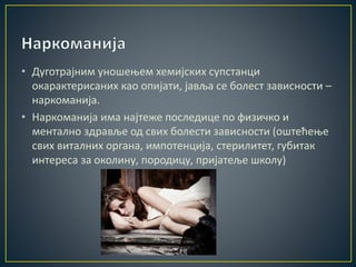 • Дуготрајним уношењем хемијских супстанци
окарактерисаних као опијати, јавља се болест зависности –
наркоманија.
• Наркоманија има најтеже последице по физичко и
ментално здравље од свих болести зависности (оштећење
свих виталних органа, импотенција, стерилитет, губитак
интереса за околину, породицу, пријатеље школу)
 