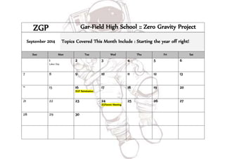 ZGP Gar-Field High School :: Zero Gravity Project 
September 2014 Topics Covered This Month Include : Starting the year off right! 
Sun Mon Tue Wed Thu Fri Sat 
1 
Labor Day 
2 
3 4 5 6 
7 8 9 
10 11 12 13 
14 15 
16 
ZGP ReInitiation 
17 18 19 
20 
21 22 23 24 
ZGParent Meeting 
25 26 27 
28 29 30 
 