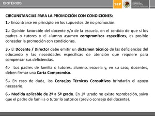 CRITERIOS


 CIRCUNSTANCIAS PARA LA PROMOCIÓN CON CONDICIONES:
 1.- Encontrarse en principio en los supuestos de no promoción.
 2.- Opinión favorable del docente y/o de la escuela, en el sentido de que si los
 padres o tutores y el alumno asumen compromisos específicos, es posible
 conceder la promoción con condiciones.
 3.- El Docente / Director debe emitir un dictamen técnico de las deficiencias del
 educando y las necesidades específicas de atención que requiere para
 compensar sus deficiencias.
 4.- Los padres de familia o tutores, alumno, escuela y, en su caso, docentes,
 deben firmar una Carta Compromiso.
 5.- En caso de duda, los Consejos Técnicos Consultivos brindarán el apoyo
 necesario.
 6.- Medida aplicable de 2º a 5º grado. En 1º grado no existe reprobación, salvo
 que el padre de familia o tutor lo autorice (previo consejo del docente).
 