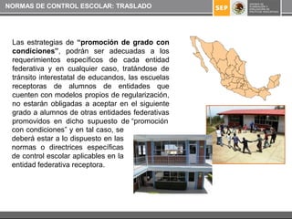 NORMAS DE CONTROL ESCOLAR: TRASLADO




 Las estrategias de “promoción de grado con
 condiciones”, podrán ser adecuadas a los
 requerimientos específicos de cada entidad
 federativa y en cualquier caso, tratándose de
 tránsito interestatal de educandos, las escuelas
 receptoras de alumnos de entidades que
 cuenten con modelos propios de regularización,
 no estarán obligadas a aceptar en el siguiente
 grado a alumnos de otras entidades federativas
 promovidos en dicho supuesto de “promoción
 con condiciones” y en tal caso, se
 deberá estar a lo dispuesto en las
 normas o directrices específicas
 de control escolar aplicables en la
 entidad federativa receptora.
 