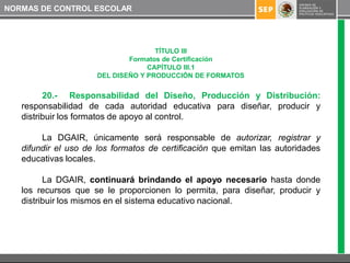 NORMAS DE CONTROL ESCOLAR




                                     TÍTULO III
                              Formatos de Certificación
                                   CAPÍTULO III.1
                      DEL DISEÑO Y PRODUCCIÓN DE FORMATOS


         20.- Responsabilidad del Diseño, Producción y Distribución:
   responsabilidad de cada autoridad educativa para diseñar, producir y
   distribuir los formatos de apoyo al control.

        La DGAIR, únicamente será responsable de autorizar, registrar y
   difundir el uso de los formatos de certificación que emitan las autoridades
   educativas locales.

         La DGAIR, continuará brindando el apoyo necesario hasta donde
   los recursos que se le proporcionen lo permita, para diseñar, producir y
   distribuir los mismos en el sistema educativo nacional.
 