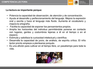 COMPETENCIA LECTORA



   La lectura es importante porque:

   • Potencia la capacidad de observación, de atención y de concentración.
   • Ayuda al desarrollo y perfeccionamiento del lenguaje. Mejora la expresión
     oral y escrita y hace el lenguaje más fluido. Aumenta el vocabulario y
     mejora la ortografía.
   • Facilita la capacidad de exponer los pensamientos propios.
   • Amplía los horizontes del individuo permitiéndole ponerse en contacto
     con lugares, gentes y costumbres lejanas a él en el tiempo o en el
     espacio.
   • Estimula y satisface la curiosidad intelectual y científica.
   • Desarrolla la capacidad de juicio, de análisis, de espíritu crítico. El niño
     lector pronto empieza a plantearse porqués.
   • Es una afición para cultivar en el tiempo libre, un pasatiempo para toda la
     vida.
 