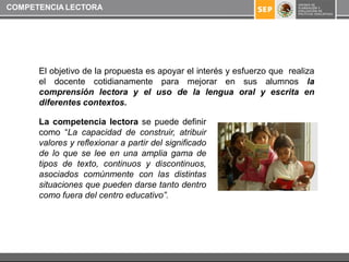 COMPETENCIA LECTORA




      El objetivo de la propuesta es apoyar el interés y esfuerzo que realiza
      el docente cotidianamente para mejorar en sus alumnos la
      comprensión lectora y el uso de la lengua oral y escrita en
      diferentes contextos.

      La competencia lectora se puede definir
      como “La capacidad de construir, atribuir
      valores y reflexionar a partir del significado
      de lo que se lee en una amplia gama de
      tipos de texto, continuos y discontinuos,
      asociados comúnmente con las distintas
      situaciones que pueden darse tanto dentro
      como fuera del centro educativo”.
 
